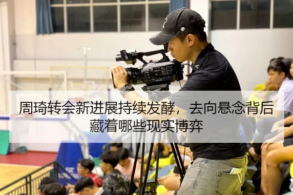周琦转会新进展持续发酵，去向悬念背后藏着哪些现实博弈